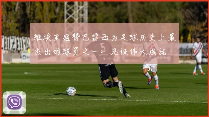 维埃里盛赞巴雷西为足球历史上最杰出的球员之一，见证伟大成就